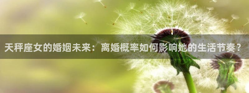 人生就是搏f平台注册：天秤座女的婚姻未来：离婚概率如何影响她的生活节奏？