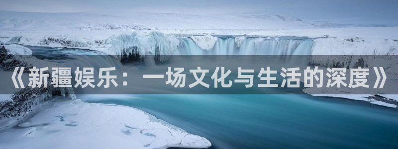 人生就是搏体育平台登录入口：《新疆娱乐：一场文化与生活的深度》