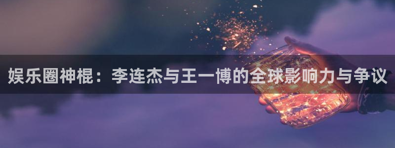 人生就是搏体育热门赛事有哪些：娱乐圈神棍：李连杰与王一博的全球影响力与争议