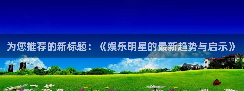 人生就是搏3代理：为您推荐的新标题：《娱乐明星的最新趋势与启示》